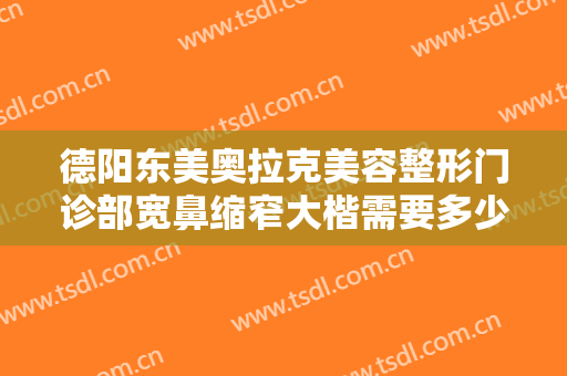德阳东美奥拉克美容整形门诊部宽鼻缩窄大楷需要多少钱?可靠吗?