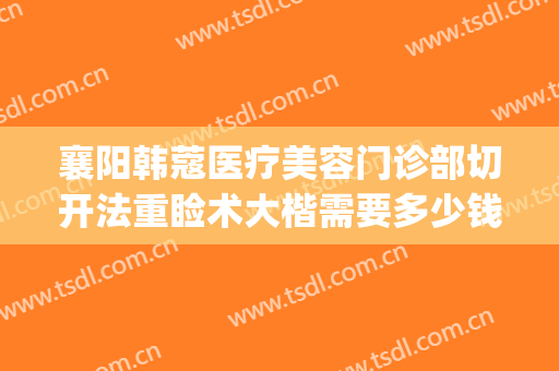 襄阳韩蔻医疗美容门诊部切开法重睑术大楷需要多少钱?怎么样?(襄阳韩后整形)