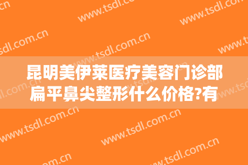 昆明美伊莱医疗美容门诊部扁平鼻尖整形什么价格?有哪些优势?(昆明美伊莱整形正规吗)