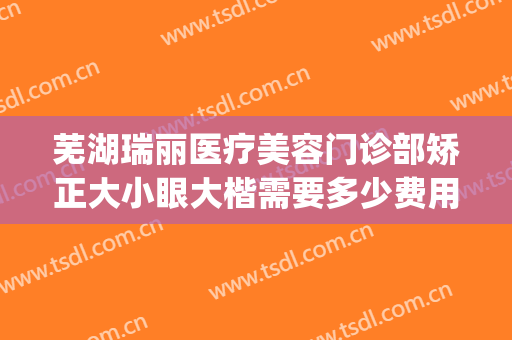 芜湖瑞丽医疗美容门诊部矫正大小眼大楷需要多少费用?可靠吗?(芜湖瑞丽整形医院在哪里)
