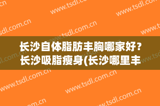 长沙自体脂肪丰胸哪家好？长沙吸脂瘦身(长沙哪里丰胸效果好)