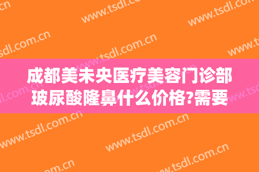 成都美未央医疗美容门诊部玻尿酸隆鼻什么价格?需要多久恢复?(成都医美整形医院)