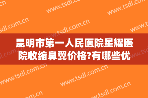昆明市第一人民医院星耀医院收缩鼻翼价格?有哪些优势?(昆明缩鼻翼哪家医院好)