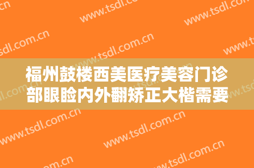 福州鼓楼西美医疗美容门诊部眼睑内外翻矫正大楷需要多少费用?多长时间恢复?