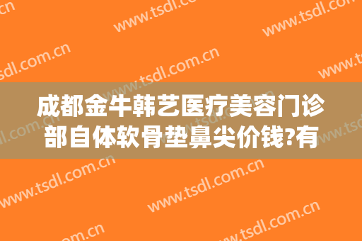 成都金牛韩艺医疗美容门诊部自体软骨垫鼻尖价钱?有哪些优势?(成都韩式隆鼻整容)
