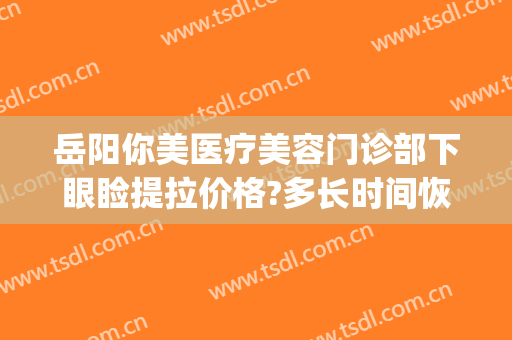 岳阳你美医疗美容门诊部下眼睑提拉价格?多长时间恢复?(岳阳你美国际整形医院)