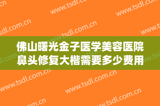 佛山曙光金子医学美容医院鼻头修复大楷需要多少费用?可靠吗?(佛山曙光整形医院怎么样)
