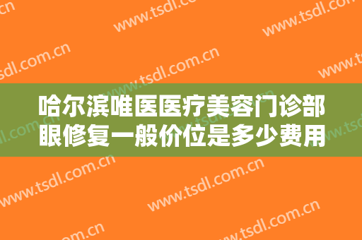 哈尔滨唯医医疗美容门诊部眼修复一般价位是多少费用?可靠吗?