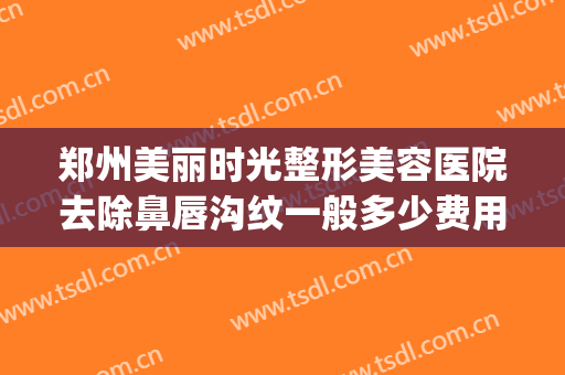 郑州美丽时光整形美容医院去除鼻唇沟纹一般多少费用?可靠吗?(郑州祛疤整形医院)