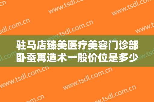 驻马店臻美医疗美容门诊部卧蚕再造术一般价位是多少费用?多长时间恢复?