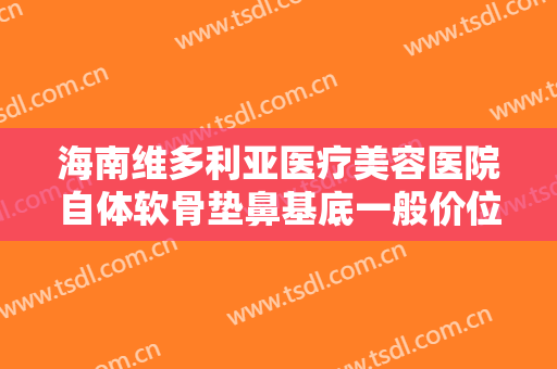 海南维多利亚医疗美容医院自体软骨垫鼻基底一般价位是多少钱?需要多久恢复?