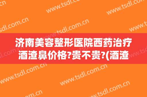 济南美容整形医院西药治疗酒渣鼻价格?贵不贵?(酒渣鼻美容院能治好吗)