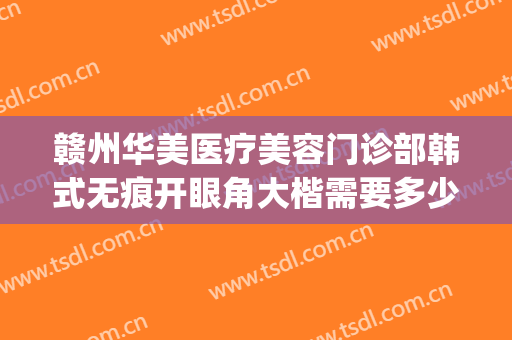 赣州华美医疗美容门诊部韩式无痕开眼角大楷需要多少钱?可靠吗?(赣州华美医院是正规吗)