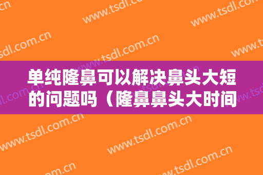 单纯隆鼻可以解决鼻头大短的问题吗（隆鼻鼻头大时间久了能不能缩小）