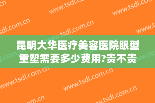 昆明大华医疗美容医院眼型重塑需要多少费用?贵不贵?(大华美容医院做眼袋价格)