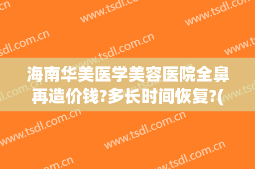 海南华美医学美容医院全鼻再造价钱?多长时间恢复?(做鼻修复大概得多少钱)