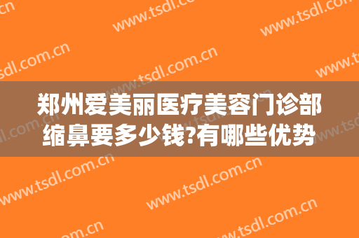郑州爱美丽医疗美容门诊部缩鼻要多少钱?有哪些优势?(郑州爱美丽整形美容怎么样)