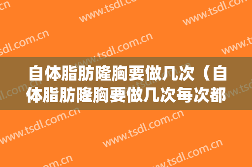 自体脂肪隆胸要做几次（自体脂肪隆胸要做几次每次都要收钱吗）(自体脂肪隆胸要几次才能有效)