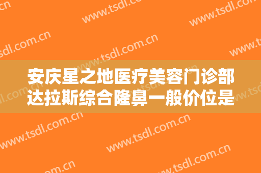 安庆星之地医疗美容门诊部达拉斯综合隆鼻一般价位是多少?效果怎么样?
