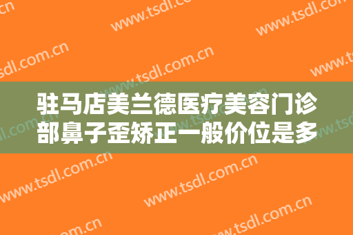 驻马店美兰德医疗美容门诊部鼻子歪矫正一般价位是多少?有哪些优势?
