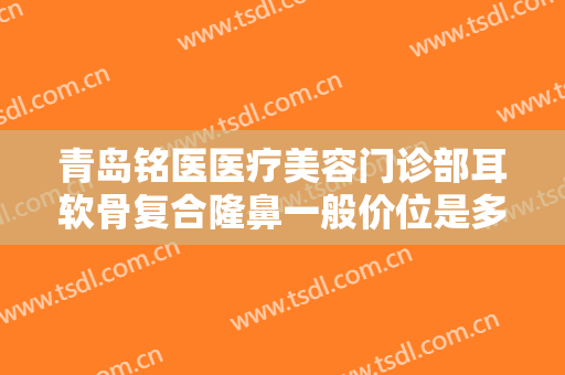 青岛铭医医疗美容门诊部耳软骨复合隆鼻一般价位是多少钱?有哪些优势?