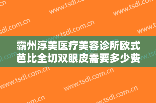 霸州淳美医疗美容诊所欧式芭比全切双眼皮需要多少费用?怎么样?