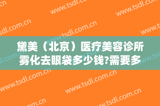 黛美（北京）医疗美容诊所雾化去眼袋多少钱?需要多久恢复?(医美去眼袋价格)