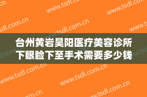 台州黄岩昊阳医疗美容诊所下眼睑下至手术需要多少钱?可靠吗?(黄岩昊阳整形医院)