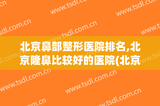 北京鼻部整形医院排名,北京隆鼻比较好的医院(北京整形鼻子最好的公立医院)