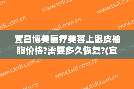 宜昌博美医疗美容上眼皮抽脂价格?需要多久恢复?(宜昌整形美容费用)