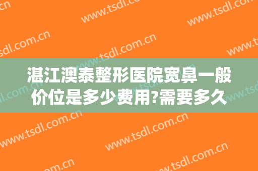 湛江澳泰整形医院宽鼻一般价位是多少费用?需要多久恢复?(湛江澳泰整形医院怎么样啊)