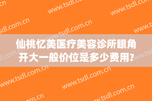 仙桃忆美医疗美容诊所眼角开大一般价位是多少费用?效果怎么样?(仙桃市好一点的美容医院)