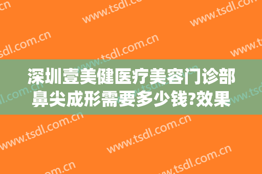 深圳壹美健医疗美容门诊部鼻尖成形需要多少钱?效果怎么样?(壹美医院美容)