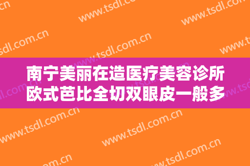 南宁美丽在造医疗美容诊所欧式芭比全切双眼皮一般多少费用?好不好?