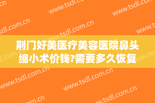 荆门好美医疗美容医院鼻头缩小术价钱?需要多久恢复?(荆门医美整形)
