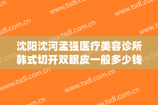 沈阳沈河孟强医疗美容诊所韩式切开双眼皮一般多少钱?效果怎么样?(沈阳孟强医疗美容诊所在哪)