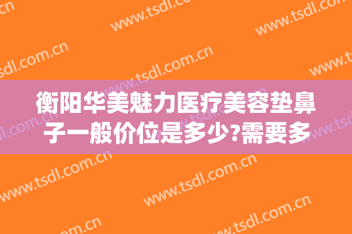 衡阳华美魅力医疗美容垫鼻子一般价位是多少?需要多久恢复?(衡阳整形美容哪里医院比较好)