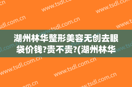湖州林华整形美容无创去眼袋价钱?贵不贵?(湖州林华医疗美容地址)