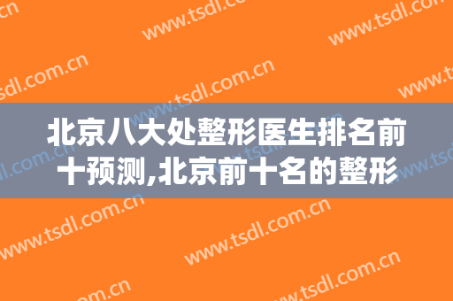 北京八大处整形医生排名前十预测,北京前十名的整形医院(北京八大处整形医疗美容门诊部)