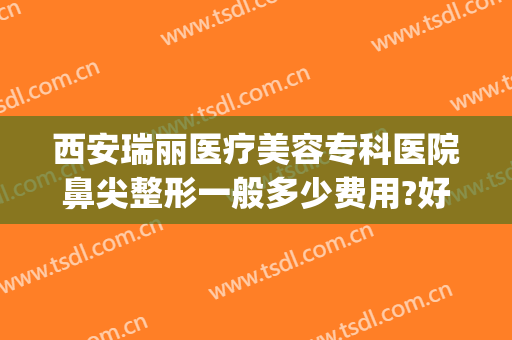 西安瑞丽医疗美容专科医院鼻尖整形一般多少费用?好不好?(瑞丽医学整形美容怎么样)