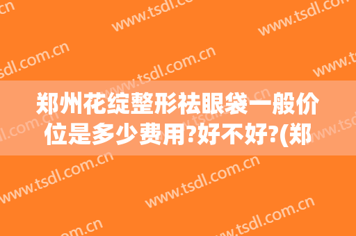郑州花绽整形祛眼袋一般价位是多少费用?好不好?(郑州眼袋整容排名第一的医院)
