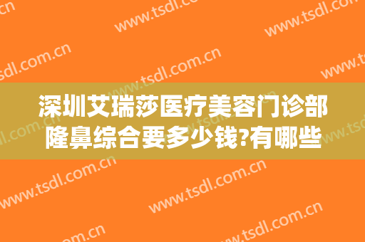 深圳艾瑞莎医疗美容门诊部隆鼻综合要多少钱?有哪些优势?(深圳雅美医疗美容医院怎么样)