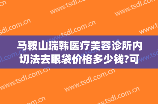 马鞍山瑞韩医疗美容诊所内切法去眼袋价格多少钱?可靠吗?(韩式割眼袋价格)