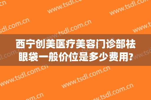 西宁创美医疗美容门诊部祛眼袋一般价位是多少费用?怎么样?(去眼纹医美多少钱)