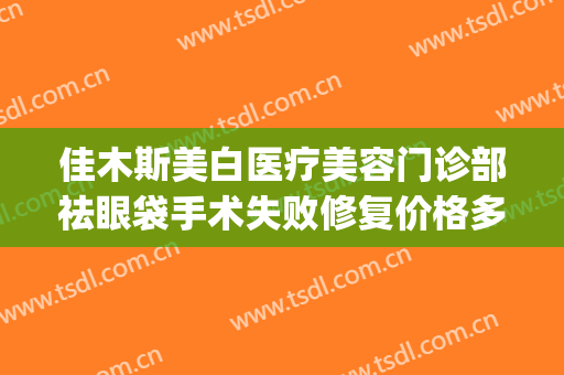 佳木斯美白医疗美容门诊部祛眼袋手术失败修复价格多少钱?可靠吗?(佳木斯美白主任割双眼皮多少钱)