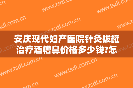 安庆现代妇产医院针灸拔罐治疗酒糟鼻价格多少钱?怎么样?