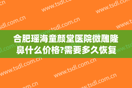合肥瑶海童颜堂医院微雕隆鼻什么价格?需要多久恢复?(合肥童颜堂整形美容医院)