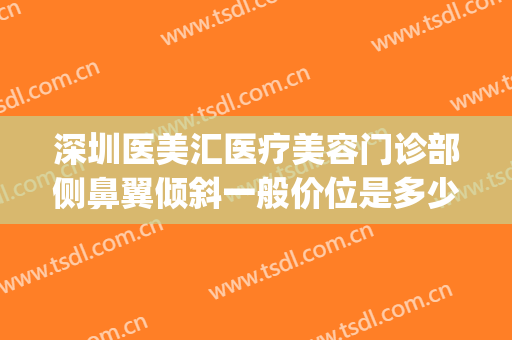 深圳医美汇医疗美容门诊部侧鼻翼倾斜一般价位是多少钱?可靠吗?(深圳医美汇整形)