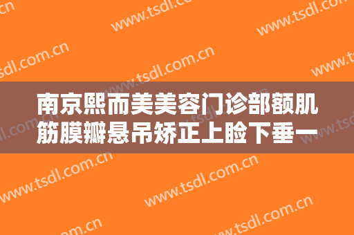 南京熙而美美容门诊部额肌筋膜瓣悬吊矫正上睑下垂一般价位是多少?有哪些优势?