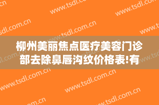 柳州美丽焦点医疗美容门诊部去除鼻唇沟纹价格表!有哪些优势?(柳州市医美整形美容)